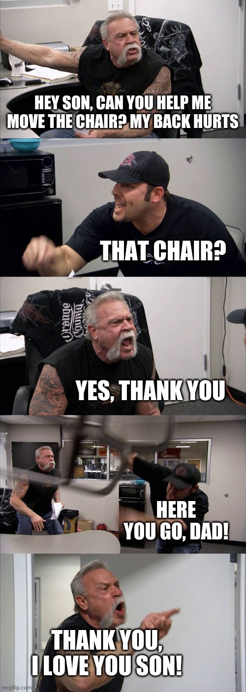 What a good son... | HEY SON, CAN YOU HELP ME MOVE THE CHAIR? MY BACK HURTS; THAT CHAIR? YES, THANK YOU; HERE YOU GO, DAD! THANK YOU, I LOVE YOU SON! | image tagged in memes,american chopper argument | made w/ Imgflip meme maker