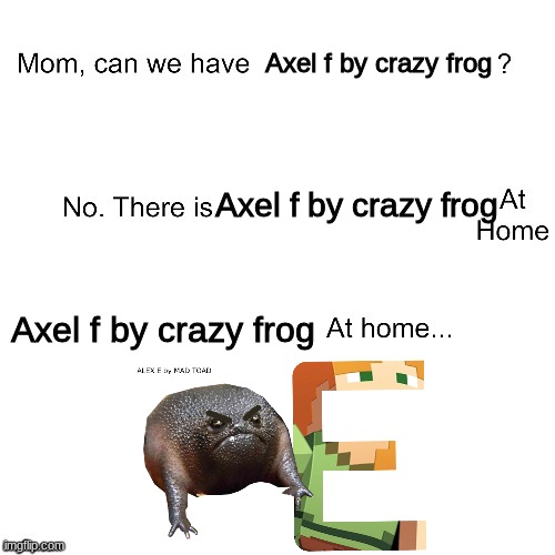 Alex E by mad toad | Axel f by crazy frog; Axel f by crazy frog; Axel f by crazy frog | image tagged in mom can we have | made w/ Imgflip meme maker