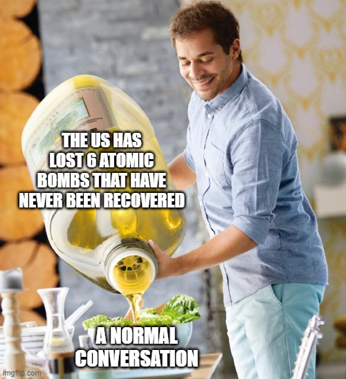 yeah... we'll be fine | THE US HAS LOST 6 ATOMIC BOMBS THAT HAVE NEVER BEEN RECOVERED; A NORMAL CONVERSATION | image tagged in guy pouring olive oil on the salad | made w/ Imgflip meme maker