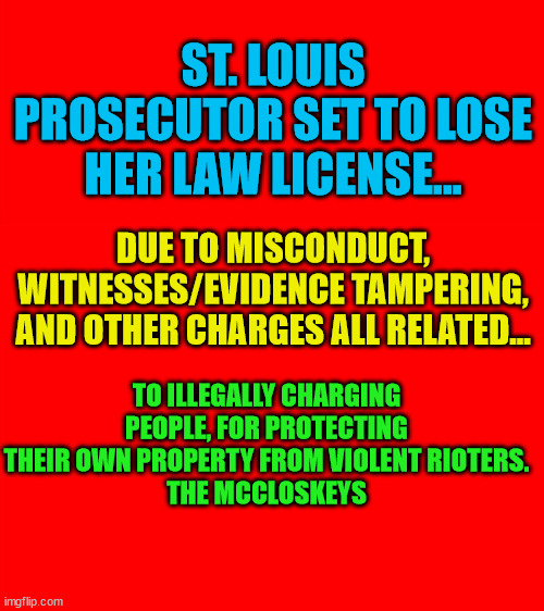 Bigass red blank template | ST. LOUIS PROSECUTOR SET TO LOSE HER LAW LICENSE... DUE TO MISCONDUCT, WITNESSES/EVIDENCE TAMPERING, AND OTHER CHARGES ALL RELATED... TO ILLEGALLY CHARGING PEOPLE, FOR PROTECTING THEIR OWN PROPERTY FROM VIOLENT RIOTERS.
THE MCCLOSKEYS | image tagged in bigass red blank template | made w/ Imgflip meme maker