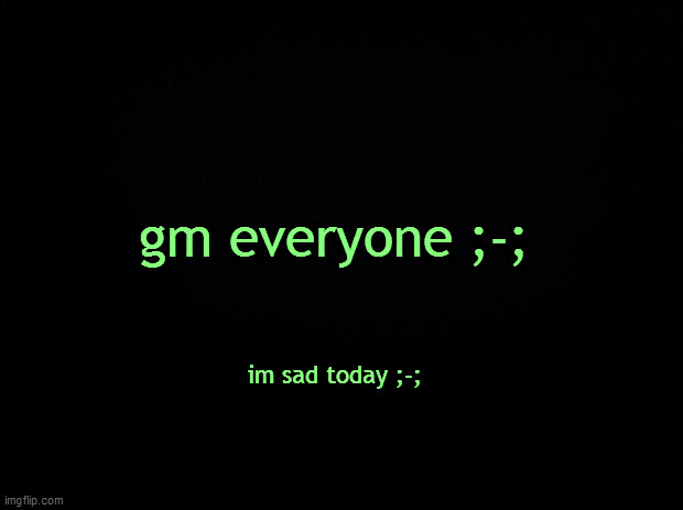 Black background | gm everyone ;-;; im sad today ;-; | image tagged in black background | made w/ Imgflip meme maker