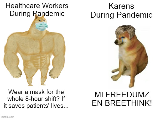 Buff Doge vs. Cheems | Healthcare Workers
During Pandemic; Karens During Pandemic; Wear a mask for the whole 8-hour shift? If it saves patients' lives... MI FREEDUMZ EN BREETHINK! | image tagged in memes,buff doge vs cheems | made w/ Imgflip meme maker