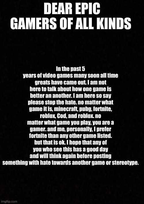 DEAR ALL EPIC GAMERS | In the past 5 years of video games many soon all time greats have came out. I am not here to talk about how one game is better an another. I am here so say please stop the hate. no matter what game it is, minecraft, pubg, fortnite, roblox, Cod, and roblox. no matter what game you play, you are a gamer. and me, personally, I prefer fortnite than any other game listed. but that is ok. I hope that any of you who see this has a good day and will think again before posting something with hate towards another game or stereotype. DEAR EPIC GAMERS OF ALL KINDS | image tagged in blank | made w/ Imgflip meme maker
