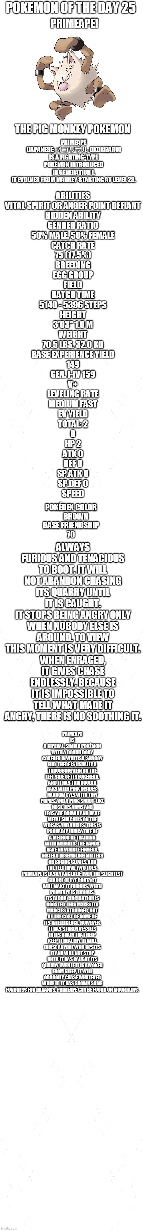 pokemon of the day 25 | POKEMON OF THE DAY 25; PRIMEAPE! PRIMEAPE (JAPANESE: オコリザル OKORIZARU) IS A FIGHTING-TYPE POKÉMON INTRODUCED IN GENERATION I.

IT EVOLVES FROM MANKEY STARTING AT LEVEL 28. THE PIG MONKEY POKEMON; ABILITIES
VITAL SPIRIT OR ANGER POINT	DEFIANT
HIDDEN ABILITY
GENDER RATIO
50% MALE, 50% FEMALE
CATCH RATE
75 (17.5%)
BREEDING
EGG GROUP
FIELD
HATCH TIME
5140 - 5396 STEPS
HEIGHT
3'03"	1.0 M
WEIGHT
70.5 LBS.	32.0 KG
BASE EXPERIENCE YIELD
149
GEN. I-IV	159
V+
LEVELING RATE
MEDIUM FAST
EV YIELD
TOTAL: 2
0
HP	2
ATK	0
DEF	0
SP.ATK	0
SP.DEF	0
SPEED; ALWAYS FURIOUS AND TENACIOUS TO BOOT. IT WILL NOT ABANDON CHASING ITS QUARRY UNTIL IT IS CAUGHT.
IT STOPS BEING ANGRY ONLY WHEN NOBODY ELSE IS AROUND. TO VIEW THIS MOMENT IS VERY DIFFICULT.
WHEN ENRAGED, IT GIVES CHASE ENDLESSLY. BECAUSE IT IS IMPOSSIBLE TO TELL WHAT MADE IT ANGRY, THERE IS NO SOOTHING IT. PRIMEAPE IS A BIPEDAL, SIMIAN POKÉMON WITH A ROUND BODY COVERED IN WHITISH, SHAGGY FUR. THERE IS USUALLY A THROBBING VEIN ON THE LEFT SIDE OF ITS FOREHEAD, AND IT HAS TRIANGULAR EARS WITH PINK INSIDES, NARROW EYES WITH TINY PUPILS, AND A PINK, SNOUT-LIKE NOSE. ITS ARMS AND LEGS ARE BROWN AND HAVE METAL SHACKLES ON THE WRISTS AND ANKLES. THIS IS PROBABLY INDICATIVE OF A METHOD OF TRAINING WITH WEIGHTS. THE HANDS HAVE NO VISIBLE FINGERS, INSTEAD RESEMBLING MITTENS OR BOXING GLOVES, AND THE FEET HAVE TWO TOES.

PRIMEAPE IS EASILY ANGERED; EVEN THE SLIGHTEST GLANCE OF EYE CONTACT WILL MAKE IT FURIOUS. WHEN PRIMEAPE IS FURIOUS, ITS BLOOD CIRCULATION IS BOOSTED. THIS MAKES ITS MUSCLES STRONGER, BUT AT THE COST OF SOME OF ITS INTELLIGENCE. HOWEVER, IT HAS STURDY VESSELS IN ITS BRAIN THAT HELP KEEP IT HEALTHY. IT WILL CHASE ANYONE WHO UPSETS IT AND WILL NOT STOP UNTIL IT HAS CAUGHT ITS QUARRY. EVEN IF IT IS AWOKEN FROM SLEEP, IT WILL GROGGILY CHASE WHATEVER WOKE IT. IT HAS SHOWN SOME FONDNESS FOR BANANAS. PRIMEAPE CAN BE FOUND ON MOUNTAINS. POKÉDEX COLOR
  BROWN
BASE FRIENDSHIP
70 | image tagged in blank white template,pokemon,pokemon of the day | made w/ Imgflip meme maker