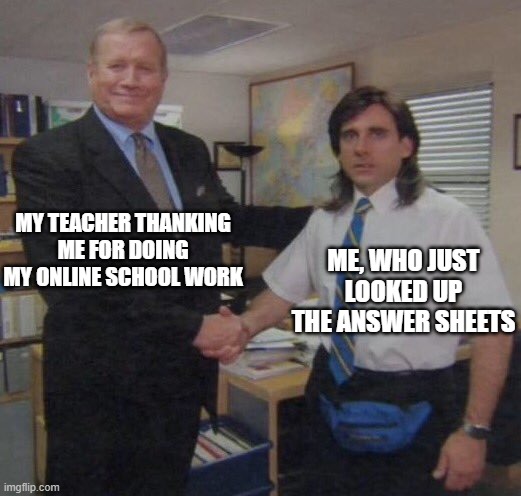 the office congratulations | MY TEACHER THANKING ME FOR DOING MY ONLINE SCHOOL WORK; ME, WHO JUST LOOKED UP THE ANSWER SHEETS | image tagged in the office congratulations,online school | made w/ Imgflip meme maker