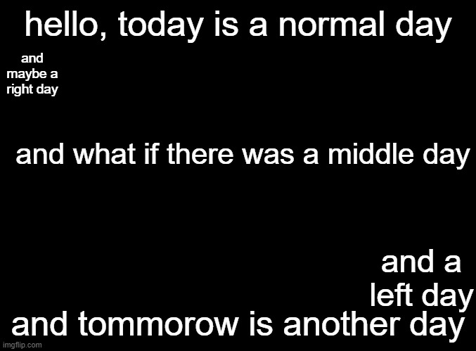 days... | hello, today is a normal day; and maybe a right day; and what if there was a middle day; and a left day; and tommorow is another day | image tagged in blank black | made w/ Imgflip meme maker