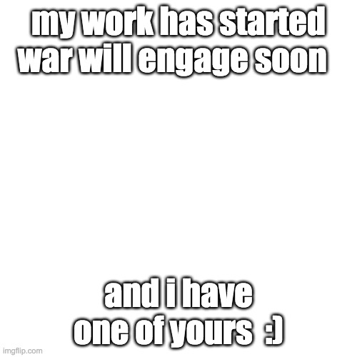 Blank Transparent Square Meme | my work has started war will engage soon; and i have one of yours  :) | image tagged in memes,blank transparent square | made w/ Imgflip meme maker