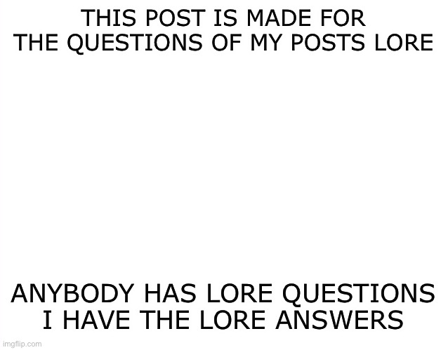 Lore Time! | THIS POST IS MADE FOR THE QUESTIONS OF MY POSTS LORE; ANYBODY HAS LORE QUESTIONS I HAVE THE LORE ANSWERS | image tagged in template | made w/ Imgflip meme maker