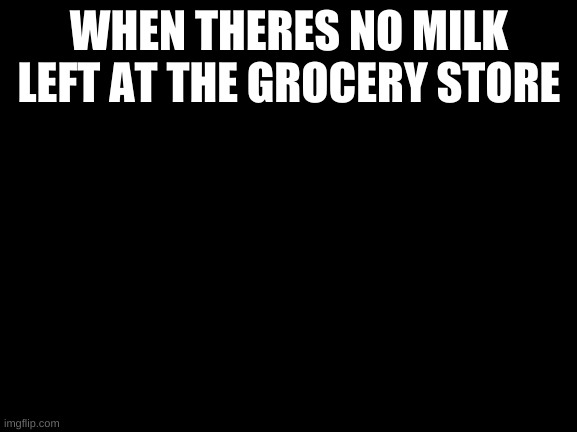 Grampa memes | WHEN THERES NO MILK LEFT AT THE GROCERY STORE | image tagged in blackscreen | made w/ Imgflip meme maker