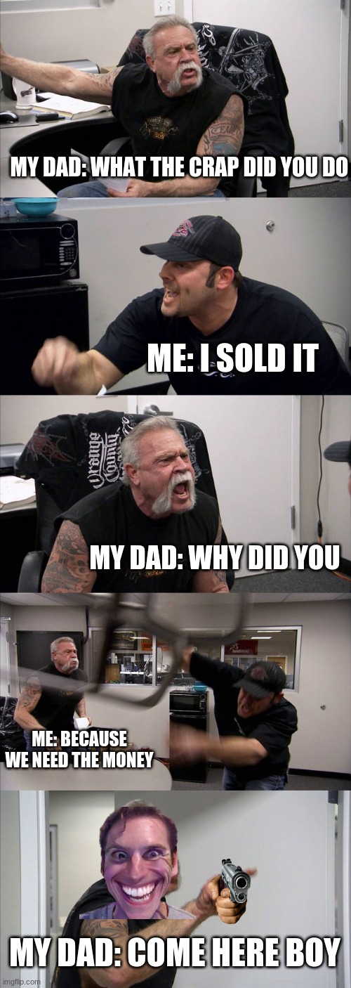 American Chopper Argument Meme | MY DAD: WHAT THE CRAP DID YOU DO; ME: I SOLD IT; MY DAD: WHY DID YOU; ME: BECAUSE WE NEED THE MONEY; MY DAD: COME HERE BOY | image tagged in memes,american chopper argument | made w/ Imgflip meme maker