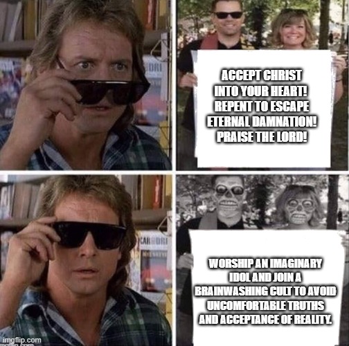 Believe The Lie | ACCEPT CHRIST INTO YOUR HEART! 
REPENT TO ESCAPE ETERNAL DAMNATION! PRAISE THE LORD! WORSHIP AN IMAGINARY IDOL AND JOIN A BRAINWASHING CULT TO AVOID UNCOMFORTABLE TRUTHS AND ACCEPTANCE OF REALITY. | image tagged in they live glasses,atheism,anti-religion | made w/ Imgflip meme maker
