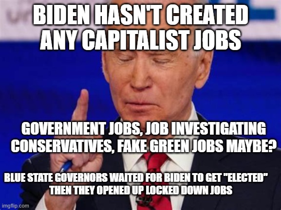 Hiden-Biden hasn't "created any real jobs | BIDEN HASN'T CREATED ANY CAPITALIST JOBS; GOVERNMENT JOBS, JOB INVESTIGATING CONSERVATIVES, FAKE GREEN JOBS MAYBE? BLUE STATE GOVERNORS WAITED FOR BIDEN TO GET "ELECTED"  
   THEN THEY OPENED UP LOCKED DOWN JOBS | image tagged in forgetful joe,biden,loser,incompetence | made w/ Imgflip meme maker