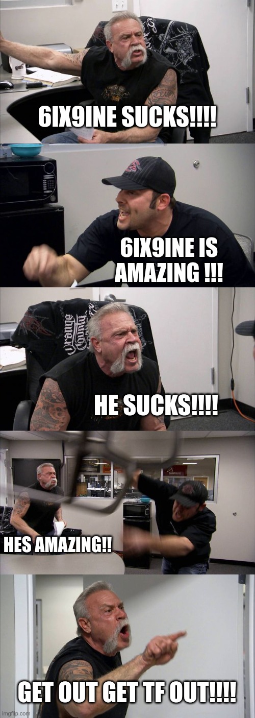 snitch9ine sucks | 6IX9INE SUCKS!!!! 6IX9INE IS AMAZING !!! HE SUCKS!!!! HES AMAZING!! GET OUT GET TF OUT!!!! | image tagged in memes,american chopper argument | made w/ Imgflip meme maker