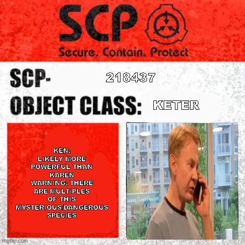 SCP Label Template: Keter | KEN: LIKELY MORE POWERFUL THAN KAREN
WARNING: THERE ARE MULTIPLES OF THIS MYSTERIOUS/DANGEROUS SPECIES; 218437

              
                       KETER | image tagged in scp label template keter | made w/ Imgflip meme maker