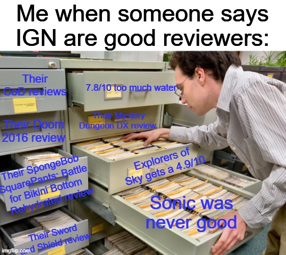If this is what we know, imagine what we don't know about IGN | Me when someone says IGN are good reviewers:; Their CoD reviews; 7.8/10 too much water; Their Mystery Dungeon DX review; Their Doom 2016 review; Explorers of Sky gets a 4.9/10; Their SpongeBob SquarePants: Battle for Bikini Bottom - Rehydrated review; Sonic was never good; Their Sword and Shield review | image tagged in video games,videogames,video game,memes | made w/ Imgflip meme maker