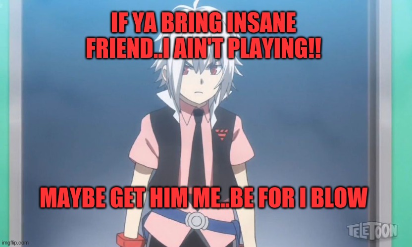 Get your Friend Away from me-I wanna be alone- | IF YA BRING INSANE FRIEND..I AIN'T PLAYING!! MAYBE GET HIM ME..BE FOR I BLOW | image tagged in beyblade,serious | made w/ Imgflip meme maker
