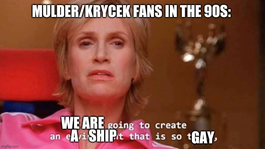 X-Files fans shipping Mulder and Krycek | MULDER/KRYCEK FANS IN THE 90S:; WE ARE; GAY; A    SHIP | image tagged in sue sylvester,xfiles,shipping,gay pride | made w/ Imgflip meme maker