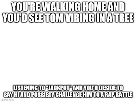 Role Play!!! | YOU'RE WALKING HOME AND YOU'D SEE TOM VIBING IN A TREE; LISTENING TO "JACKPOT" AND YOU'D DESIDE TO SAY HI AND POSSIBLY CHALLENGE HIM TO A RAP BATTLE | image tagged in blank white template | made w/ Imgflip meme maker