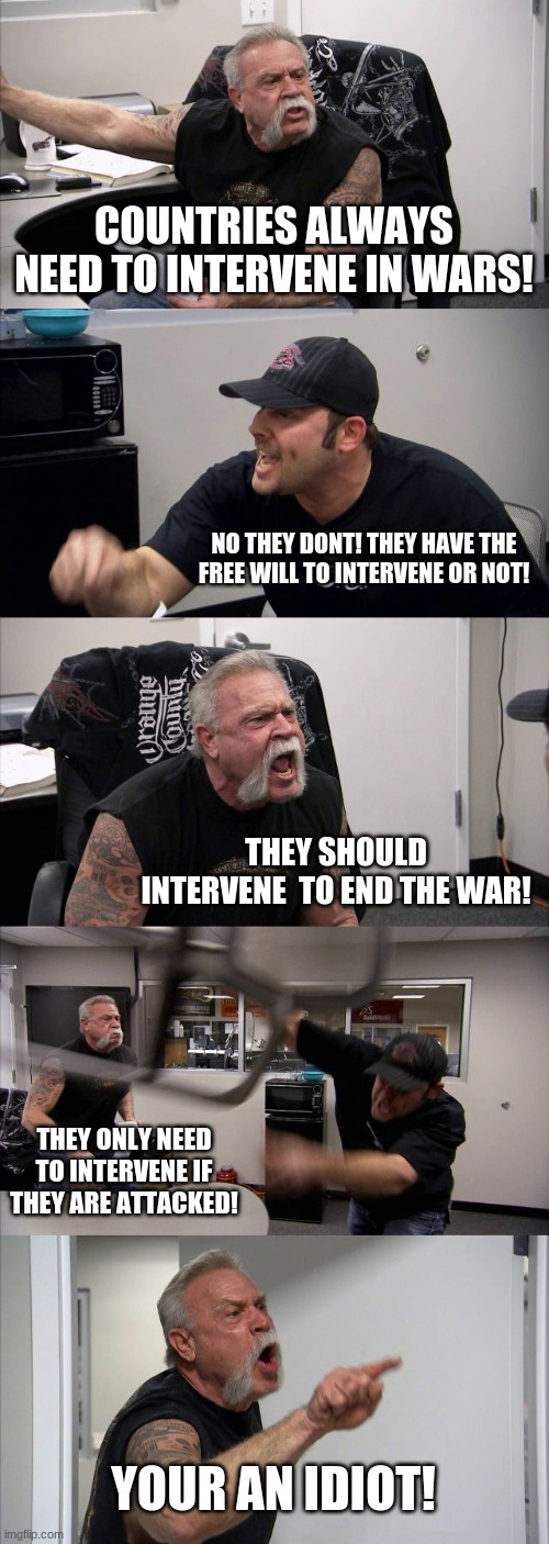 American Chopper Argument Meme | COUNTRIES ALWAYS NEED TO INTERVENE IN WARS! NO THEY DONT! THEY HAVE THE FREE WILL TO INTERVENE OR NOT! THEY SHOULD INTERVENE  TO END THE WAR! THEY ONLY NEED TO INTERVENE IF THEY ARE ATTACKED! YOUR AN IDIOT! | image tagged in memes,american chopper argument | made w/ Imgflip meme maker
