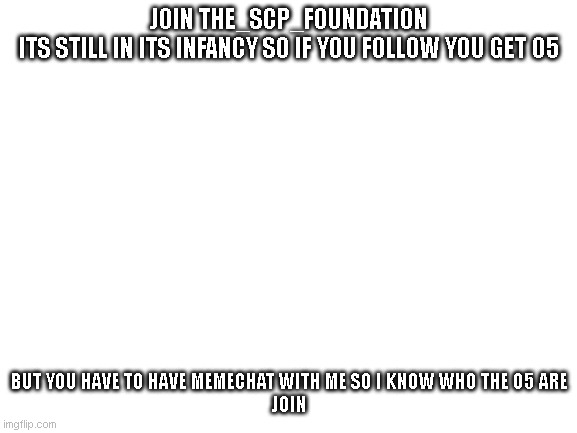 Blank White Template | JOIN THE_SCP_FOUNDATION
ITS STILL IN ITS INFANCY SO IF YOU FOLLOW YOU GET O5; BUT YOU HAVE TO HAVE MEMECHAT WITH ME SO I KNOW WHO THE O5 ARE
JOIN | image tagged in blank white template | made w/ Imgflip meme maker