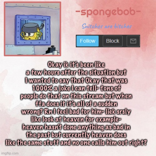 Also is ffa banned or no? | Okay ik it’s been like a few hours after the situation but I wanted to say that Okay that was 1000% a joke I can tell- tons of people do that on this stream but when ffa does it it’s all of a sudden wrong? Rn I feel bad for him- liek srsly like look at heaven for example- heaven hasn’t done anything as bad in the past but currently heaven does like the same stuff and no one calls him out right? | image tagged in sponge temp | made w/ Imgflip meme maker