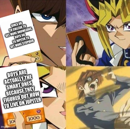 Yugioh card draw | GIRLS GO TO COLLEGE TO GET MORE KNOWLEDGE, BOYS GO TO JUPITER TO GET MORE STUPIDER BOYS ARE ACTUALLY THE SMART ONES BECAUSE THEY FIGURED OUT | image tagged in yugioh card draw | made w/ Imgflip meme maker