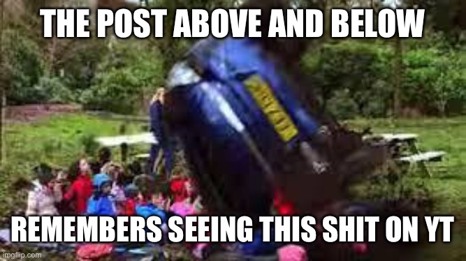 Car crushing children | THE POST ABOVE AND BELOW; REMEMBERS SEEING THIS SHIT ON YT | image tagged in car crushing children | made w/ Imgflip meme maker