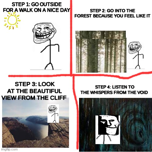 Part 1 | STEP 2: GO INTO THE FOREST BECAUSE YOU FEEL LIKE IT; STEP 1: GO OUTSIDE FOR A WALK ON A NICE DAY; STEP 3: LOOK AT THE BEAUTIFUL VIEW FROM THE CLIFF; STEP 4: LISTEN TO THE WHISPERS FROM THE VOID | image tagged in memes,blank transparent square,trollge,void | made w/ Imgflip meme maker