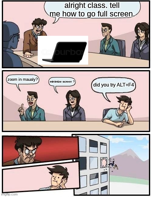 Boardroom Meeting Suggestion Meme | alright class. tell me how to go full screen. zoom in maualy? minimize screen ? did you try ALT+F4 | image tagged in memes,boardroom meeting suggestion | made w/ Imgflip meme maker