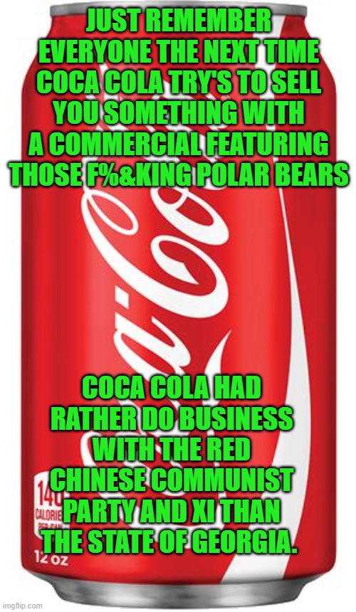 free your mind and your ass will follow | JUST REMEMBER EVERYONE THE NEXT TIME COCA COLA TRY'S TO SELL YOU SOMETHING WITH A COMMERCIAL FEATURING THOSE F%&KING POLAR BEARS; COCA COLA HAD RATHER DO BUSINESS WITH THE RED CHINESE COMMUNIST PARTY AND XI THAN THE STATE OF GEORGIA. | image tagged in corporate assholes,democrats,fascism | made w/ Imgflip meme maker