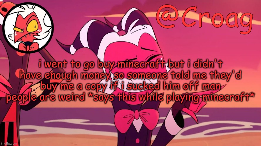 Croag's Moxxie Template | i went to go buy minecraft but i didn't have enough money so someone told me they'd buy me a copy if i sucked him off man people are weird *says this while playing minecraft* | image tagged in croag's moxxie template | made w/ Imgflip meme maker