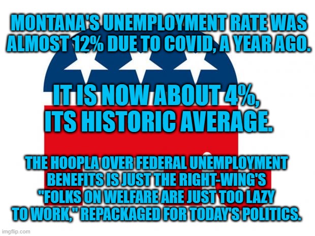 Same Bigotry, Different Day. | MONTANA'S UNEMPLOYMENT RATE WAS ALMOST 12% DUE TO COVID, A YEAR AGO. IT IS NOW ABOUT 4%,
 ITS HISTORIC AVERAGE. THE HOOPLA OVER FEDERAL UNEMPLOYMENT BENEFITS IS JUST THE RIGHT-WING'S "FOLKS ON WELFARE ARE JUST TOO LAZY TO WORK," REPACKAGED FOR TODAY'S POLITICS. | image tagged in politics | made w/ Imgflip meme maker