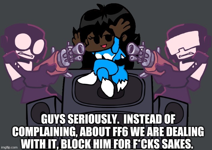 And dont get involved with it like- | GUYS SERIOUSLY.  INSTEAD OF COMPLAINING, ABOUT FF6 WE ARE DEALING WITH IT, BLOCK HIM FOR F*CKS SAKES. | image tagged in msmemernight funkin week 7 | made w/ Imgflip meme maker