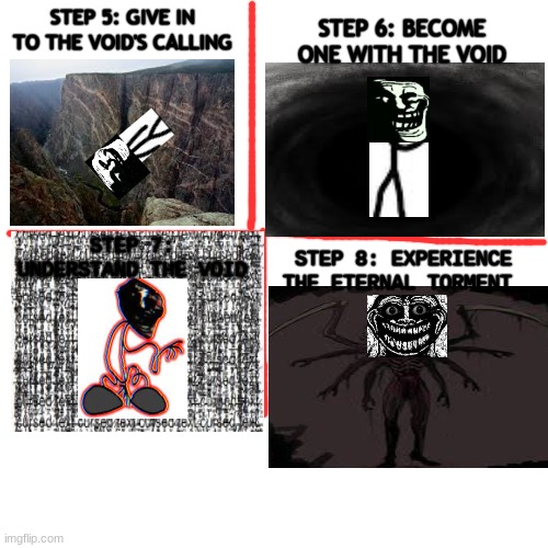 Part 2 | STEP 6: BECOME ONE WITH THE VOID; STEP 5: GIVE IN TO THE VOID'S CALLING; STEP 7: UNDERSTAND THE VOID; STEP 8: EXPERIENCE THE ETERNAL TORMENT | image tagged in memes,blank transparent square,trollge,void | made w/ Imgflip meme maker