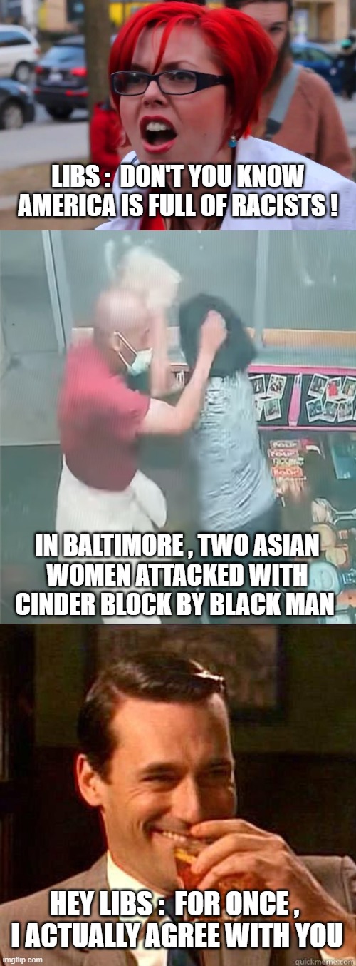 Just Stop with the Racism | LIBS :  DON'T YOU KNOW
AMERICA IS FULL OF RACISTS ! IN BALTIMORE , TWO ASIAN
 WOMEN ATTACKED WITH CINDER BLOCK BY BLACK MAN; HEY LIBS :  FOR ONCE ,
 I ACTUALLY AGREE WITH YOU | image tagged in racism,liberals,democrats,baltimore,asian,biden | made w/ Imgflip meme maker