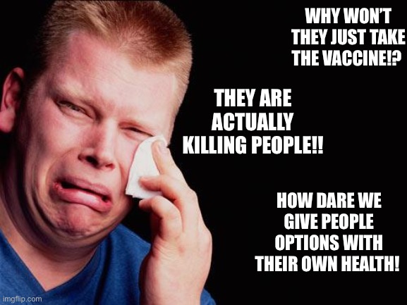 cry | WHY WON’T THEY JUST TAKE THE VACCINE!? THEY ARE ACTUALLY KILLING PEOPLE!! HOW DARE WE GIVE PEOPLE OPTIONS WITH THEIR OWN HEALTH! | image tagged in cry | made w/ Imgflip meme maker