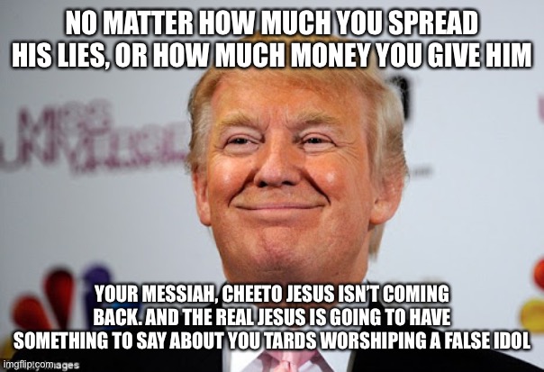 Donald trump approves | NO MATTER HOW MUCH YOU SPREAD HIS LIES, OR HOW MUCH MONEY YOU GIVE HIM; YOUR MESSIAH, CHEETO JESUS ISN’T COMING BACK. AND THE REAL JESUS IS GOING TO HAVE SOMETHING TO SAY ABOUT YOU TARDS WORSHIPING A FALSE IDOL | image tagged in donald trump approves | made w/ Imgflip meme maker