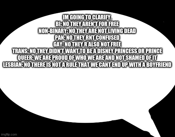 im rly just clarifying no hate | IM GOING TO CLARIFY.
BI: NO THEY AREN'T FOR FREE
NON-BINARY: NO THEY ARE NOT LIVING DEAD
PAN: NO THEY RNT CONFUSED
GAY: NO THEY R ALSO NOT FREE
TRANS: NO THEY DIDN'T WANT TO BE A DISNEY PRINCESS OR PRINCE
QUEER: WE ARE PROUD OF WHO WE ARE AND NOT SHAMED OF IT
LESBIAN: NO THERE IS NOT A RULE THAT WE CANT END UP WITH A BOYFRIEND | made w/ Imgflip meme maker
