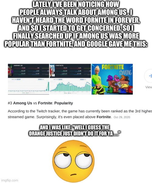 Among Us Eliminates Fornite! (No Offense Among Us Players, It Had to Be Done) | LATELY I'VE BEEN NOTICING HOW PEOPLE ALWAYS TALK ABOUT AMONG US . I HAVEN'T HEARD THE WORD FORNITE IN FOREVER, AND SO I STARTED TO GET CONCERNED. SO I FINALLY SEARCHED UP IF AMONG US WAS MORE POPULAR THAN FORTNITE, AND GOOGLE GAVE ME THIS:; AND I WAS LIKE: "WELL I GUESS THE ORANGE JUSTICE JUST DIDN'T DO IT FOR YA . . ." | image tagged in fortnite,among us,gaming,memes | made w/ Imgflip meme maker