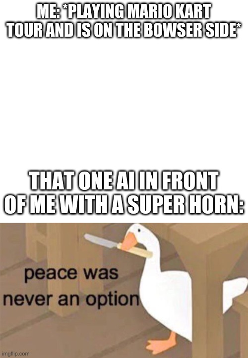 ME: *PLAYING MARIO KART TOUR AND IS ON THE BOWSER SIDE*; THAT ONE AI IN FRONT OF ME WITH A SUPER HORN: | image tagged in white,untitled goose peace was never an option | made w/ Imgflip meme maker