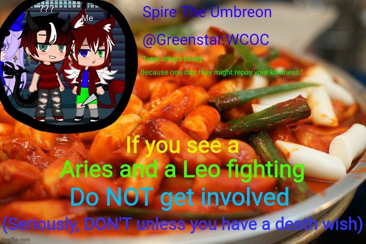 Spire's tteokbokki announcment temp | If you see a; Aries and a Leo fighting; Do NOT get involved; (Seriously, DON'T unless you have a death wish) | image tagged in spire's tteokbokki announcment temp | made w/ Imgflip meme maker