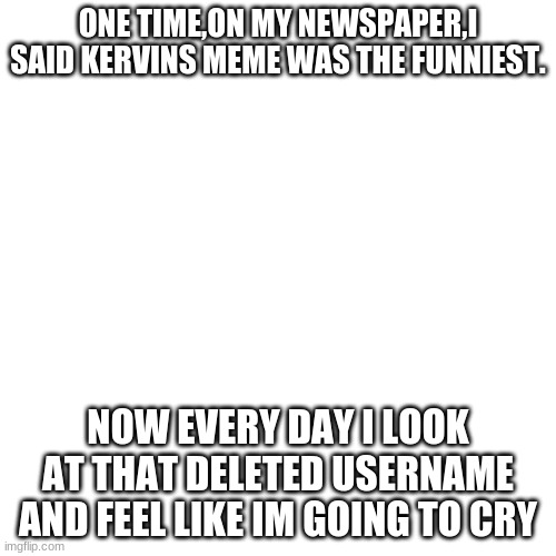 D': |  ONE TIME,ON MY NEWSPAPER,I SAID KERVINS MEME WAS THE FUNNIEST. NOW EVERY DAY I LOOK AT THAT DELETED USERNAME AND FEEL LIKE IM GOING TO CRY | image tagged in memes,blank transparent square | made w/ Imgflip meme maker