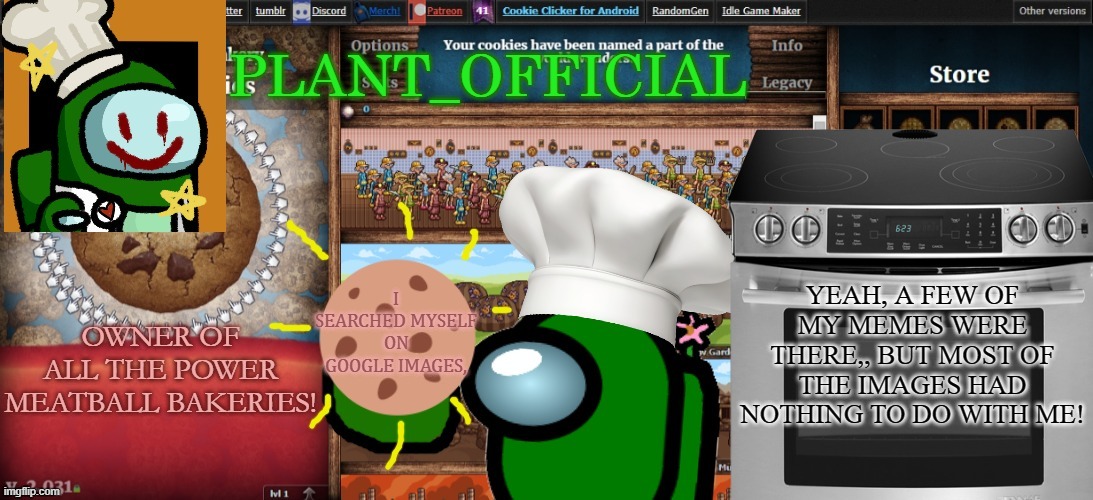 Plant_Official Cookie Clicker Template | YEAH, A FEW OF MY MEMES WERE THERE,, BUT MOST OF THE IMAGES HAD NOTHING TO DO WITH ME! I SEARCHED MYSELF ON GOOGLE IMAGES, | image tagged in plant_official cookie clicker template | made w/ Imgflip meme maker