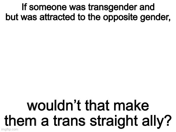 Blank White Template | If someone was transgender and but was attracted to the opposite gender, wouldn’t that make them a trans straight ally? | image tagged in blank white template | made w/ Imgflip meme maker