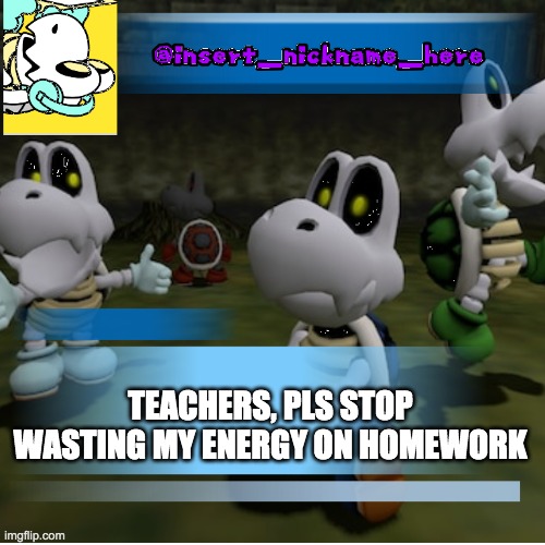 insert_nickname_here (new) | TEACHERS, PLS STOP WASTING MY ENERGY ON HOMEWORK | image tagged in insert_nickname_here new | made w/ Imgflip meme maker