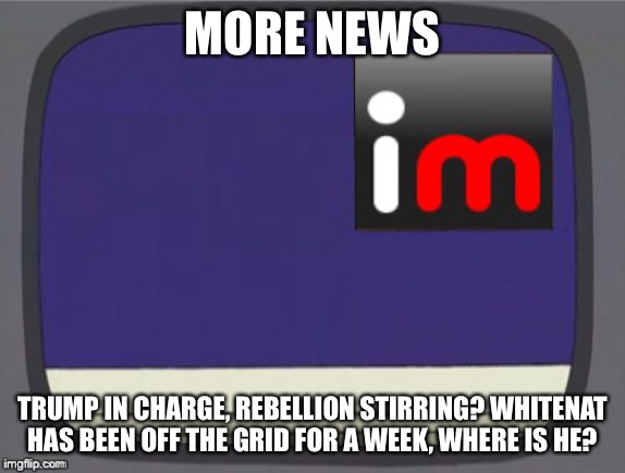 More | MORE NEWS; TRUMP IN CHARGE, REBELLION STIRRING? WHITENAT HAS BEEN OFF THE GRID FOR A WEEK, WHERE IS HE? | image tagged in imgflip news | made w/ Imgflip meme maker