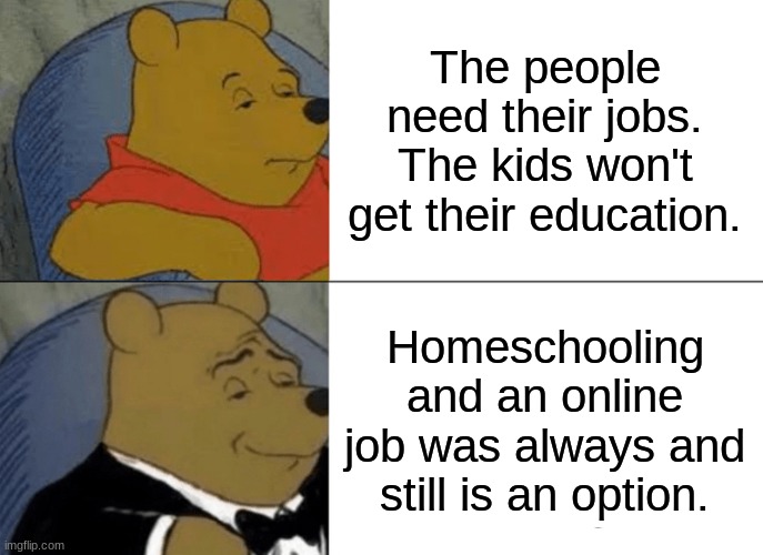 Tuxedo Winnie The Pooh | The people need their jobs. The kids won't get their education. Homeschooling and an online job was always and still is an option. | image tagged in memes,tuxedo winnie the pooh | made w/ Imgflip meme maker