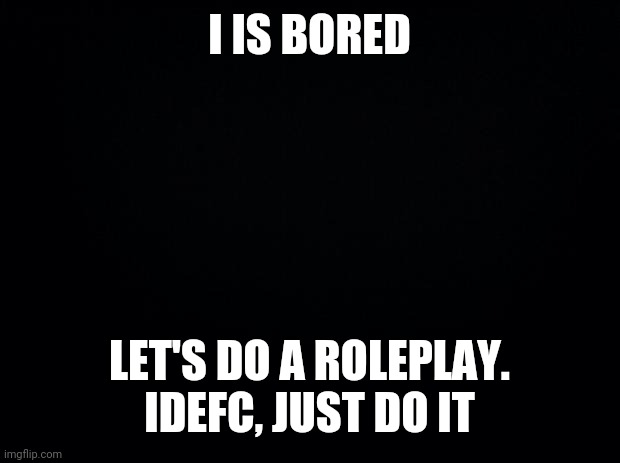 Idc | I IS BORED; LET'S DO A ROLEPLAY. IDEFC, JUST DO IT | image tagged in black background | made w/ Imgflip meme maker