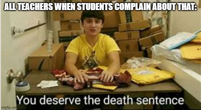 You Deserve The Death Sentence | ALL TEACHERS WHEN STUDENTS COMPLAIN ABOUT THAT: | image tagged in you deserve the death sentence | made w/ Imgflip meme maker