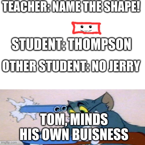 When tom minds his buisness while the teacher is working on naming the shape. | TEACHER: NAME THE SHAPE! STUDENT: THOMPSON; OTHER STUDENT: NO JERRY; TOM, MINDS HIS OWN BUISNESS | image tagged in memes,blank transparent square | made w/ Imgflip meme maker